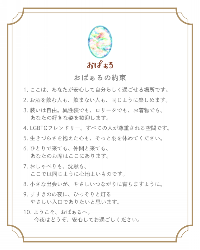 おぱぁるの約束 1.ここは、あなたが安心して自分らしく過ごせる場所です。 2.お酒を飲む人も、飲まない人も、同じように楽しめます。 3.装いは自由。異性装でも、ロリータでも、お着物でも、あなたの好きな姿を歓迎します。 4.LGBTQフレンドリー。すべての人が尊重される空間です。 5.生きづらさを抱えた心も、そっと羽を休めてください。 6.ひとりで来ても、仲間と来ても、あなたのお席はここにあります。 7.おしゃべりも、沈黙も、ここでは同じように心地よいものです。 8.小さな出会いが、やさしいつながりに育ちますように。 9.すすきのの夜に、ひっそりと灯るやさしい入口でありたいと思います。 10.ようこそ、おぱぁるへ。今夜はどうぞ、安心してお過ごしください。