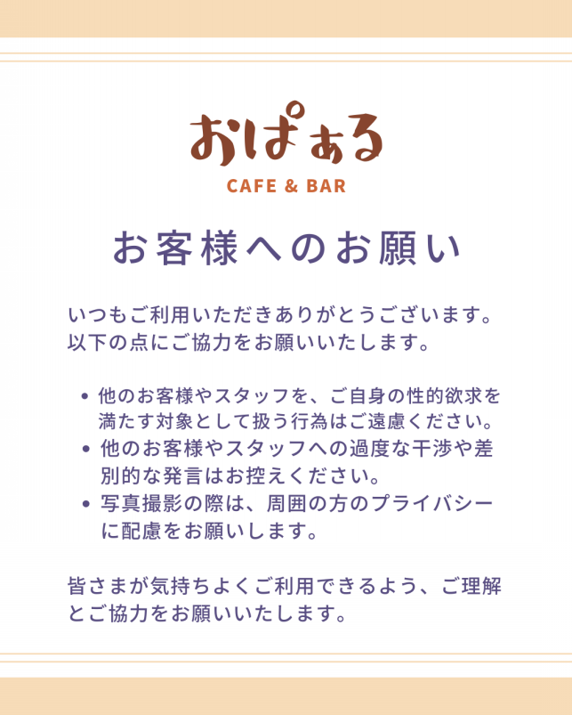 おぱぁるから お客様へのお願い いつもご利用いただきありがとうございます。 以下の点にご協力をお願いいたします。 ・他のお客様やスタッフを、ご自身の性的欲求を満たす対象として扱う行為はご遠慮ください。 ・他のお客様やスタッフへの過度な干渉や差別的な発言はお控えください。 ・写真撮影の際は、周囲の方のプライバシーに配慮をお願いします。 皆さまが気持ちよくご利用できるよう、ご理解とご協力をお願いいたします。
